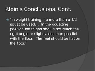 Klein’s Conclusions, Cont.
 “In weight training, no more than a 1/2
squat be used… In the squatting
position the thighs should not reach the
right angle or slightly less than parallel
with the floor. The feet should be flat on
the floor.”
 