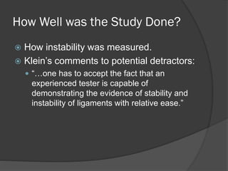 How Well was the Study Done?
 How instability was measured.
 Klein’s comments to potential detractors:
 “…one has to accept the fact that an
experienced tester is capable of
demonstrating the evidence of stability and
instability of ligaments with relative ease.”
 