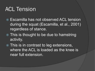 ACL Tension
 Escamilla has not observed ACL tension
during the squat (Escamilla, et al., 2001)
regardless of stance.
 This is thought to be due to hamstring
activity.
 This is in contrast to leg extensions,
where the ACL is loaded as the knee is
near full extension.
 
