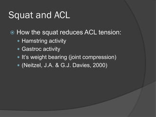 Squat and ACL
 How the squat reduces ACL tension:
 Hamstring activity
 Gastroc activity
 It’s weight bearing (joint compression)
 (Neitzel, J.A. & G.J. Davies, 2000)
 
