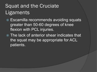 Squat and the Cruciate
Ligaments
 Escamilla recommends avoiding squats
greater than 50-60 degrees of knee
flexion with PCL injuries.
 The lack of anterior shear indicates that
the squat may be appropriate for ACL
patients.
 