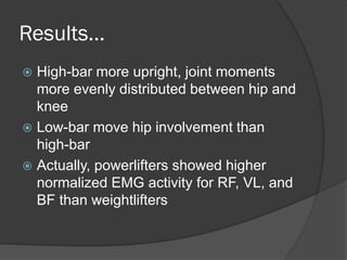 Results...
 High-bar more upright, joint moments
more evenly distributed between hip and
knee
 Low-bar move hip involvement than
high-bar
 Actually, powerlifters showed higher
normalized EMG activity for RF, VL, and
BF than weightlifters
 