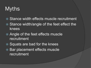 Myths
 Stance width effects muscle recruitment
 Stance width/angle of the feet effect the
knees
 Angle of the feet effects muscle
recruitment
 Squats are bad for the knees
 Bar placement effects muscle
recruitment
 