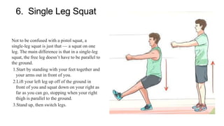 6. Single Leg Squat
Not to be confused with a pistol squat, a
single-leg squat is just that — a squat on one
leg. The main difference is that in a single-leg
squat, the free leg doesn’t have to be parallel to
the ground.
1.Start by standing with your feet together and
your arms out in front of you.
2.Lift your left leg up off of the ground in
front of you and squat down on your right as
far as you can go, stopping when your right
thigh is parallel to the ground.
3.Stand up, then switch legs.
 