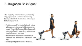 8. Bulgarian Split Squat
This single-leg variation forces you to really
engage your core. Complete this move by
holding a dumbbell in each hand or loading a
barbell on your back.
1.Position yourself in front of a bench with a
split stance, resting your left foot up on the
bench. Your right foot should be far enough
out to comfortably squat down without your
knee falling over your toes.
2.Keeping your chest open, squat down on
your right leg, pushing back up through your
heel.
3.Stand up and perform on the other side.
 