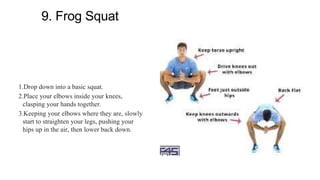 9. Frog Squat
1.Drop down into a basic squat.
2.Place your elbows inside your knees,
clasping your hands together.
3.Keeping your elbows where they are, slowly
start to straighten your legs, pushing your
hips up in the air, then lower back down.
 