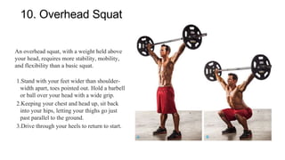 10. Overhead Squat
An overhead squat, with a weight held above
your head, requires more stability, mobility,
and flexibility than a basic squat.
1.Stand with your feet wider than shoulder-
width apart, toes pointed out. Hold a barbell
or ball over your head with a wide grip.
2.Keeping your chest and head up, sit back
into your hips, letting your thighs go just
past parallel to the ground.
3.Drive through your heels to return to start.
 