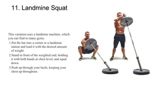11. Landmine Squat
This variation uses a landmine machine, which
you can find in many gyms.
1.Put the bar into a corner or a landmine
station and load it with the desired amount
of weight.
2.Stand in front of the weighted end, holding
it with both hands at chest level, and squat
down.
3.Push up through your heels, keeping your
chest up throughout.
 