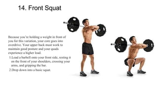14. Front Squat
Because you’re holding a weight in front of
you for this variation, your core goes into
overdrive. Your upper back must work to
maintain good posture and your quads
experience a higher load.
1.Load a barbell onto your front side, resting it
on the front of your shoulders, crossing your
arms, and gripping the bar.
2.Drop down into a basic squat.
 