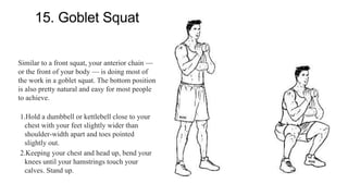 15. Goblet Squat
Similar to a front squat, your anterior chain —
or the front of your body — is doing most of
the work in a goblet squat. The bottom position
is also pretty natural and easy for most people
to achieve.
1.Hold a dumbbell or kettlebell close to your
chest with your feet slightly wider than
shoulder-width apart and toes pointed
slightly out.
2.Keeping your chest and head up, bend your
knees until your hamstrings touch your
calves. Stand up.
 