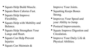 • Squats Help Build Muscle.
• Squats Burn Calories Fast.
• Squats Help Improve
Flexibility.
• Squats Help with Mobility and
Balance.
• Squats Help Strengthen Your
Lungs and Heart.
• Squats Can Help Prevent
Injuries
• Squats Can Maintain &
Improve Your Joints.
• Squatting Keeps Bones
Strong.
• Improves Your Speed and
your Ability to Jump.
• Postural Improvements.
• Squats Improve Digestion and
Circulation.
• Improve Your Daily Life &
Physical Abilities.
 
