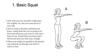 1. Basic Squat
1.Start with your feet shoulder-width apart,
toes slightly out, and your arms down at
your side.
2.Start to hinge at the hips and bend your
knees, sitting back like you’re going to sit
down and allowing your arms to raise up in
front of you. Ensure that your knees don’t
fall inward and your back stays straight.
3.When your thighs are parallel to the ground,
stop and push up through your heels to
return to start.
 