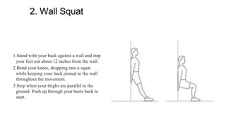 2. Wall Squat
1.Stand with your back against a wall and step
your feet out about 12 inches from the wall.
2.Bend your knees, dropping into a squat
while keeping your back pinned to the wall
throughout the movement.
3.Stop when your thighs are parallel to the
ground. Push up through your heels back to
start.
 