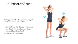 3. Prisoner Squat
Putting your hands behind your head helps to
stabilize your core and shoulders.
1.Start with your feet shoulder-width apart,
toes slightly out, arms bent, and fingers
interlaced behind your head.
2.Proceed with a basic squat.
 