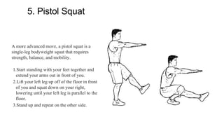 5. Pistol Squat
A more advanced move, a pistol squat is a
single-leg bodyweight squat that requires
strength, balance, and mobility.
1.Start standing with your feet together and
extend your arms out in front of you.
2.Lift your left leg up off of the floor in front
of you and squat down on your right,
lowering until your left leg is parallel to the
floor.
3.Stand up and repeat on the other side.
 