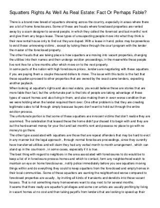 Squatters Rights As Well As Real Estate: Fact Or Perhaps Fable?
There is a brand new breed of squatters showing across the country, especially in areas where there
are a lot of home foreclosures. Some of these are frauds where foreclosed properties are rented
away by a scam designer to several people, in which they collect the foremost and last months' rent
and give them any bogus lease. These types of unsuspecting people move into what they think is
their new rental house only to find out they are duped. With a lease in hand, police may be powerless
to evict these unknowing victims , except by taking these through the court program with the lender
the master of the foreclosed property.
The other frauds that are taking place is how squatters are moving into vacant properties, changing
the utilities into their names and then undergo eviction proceedings, in the meanwhile these people
live rent free for a few months after which move on to the next property.
In some parts of the nation with high foreclosure prices , lenders are negotiating with these squatters
if you are paying them a couple thousand dollars to move. The issue with this tactic is the fact that
these squatters proceed to other properties that are owned by the exact same lenders, expecting
another payback.
When looking at squatter's rights and also real estate, you would believe these are stories that are
more fable than fact, but the unfortunate part is that lots of people are taking advantage of these
types of vacant homes and also living in them, and also making them in even worse condition than
we were holding when the lender required them over. One other problem is that they are creating
legitimate sales to fall through simply because buyers don't want to hold out through the entire
eviction process.
The unfortunate portion is that some of these squatters are innocent victims that don't realize they are
scammed. The celebration that leased these the home didn't purchased it to begin with and they are
out the hard-earned money for your first and last month's rent and possess no place to go with no
money to go there.
The other type associated with squatters are those that are repeat offenders that may be hard to evict
in any manner but the legal approach , through normal foreclosure proceedings, since they curently
have transferred utilities and will claim they had any verbal month to month arrangement , which can
stand up in the courtroom , in some cases, especially if it is true.
The best thing with regard to neighbors in the area associated with foreclosures to do would be to
keep a list of in foreclosure process homes and which to contact, form any neighborhood watch to
maintain an eye on home foreclosures , notify police immediately before you see squatters moving
things within and do everything they could to keep squatters from the foreclosed and empty homes in
their local communities. Some of these squatters are earning the neighborhood worse compared to
foreclosed properties are usually , by inviting all kinds of transients and derelicts into these vacant
houses. That is not something many homeowners want to stay next to for several months.
It seems that there really are squatter's privileges and some con artists are usually profiting by living
in vacant homes at no cost and then taking payoffs from lenders that are looking to speed up their
 