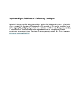 Squatters Rights in Minnesota Debunking the Myths
Squatters are people who occupy a property without the owner's permission. It happens
when a property is abandoned, foreclosed, or left unused. In Minnesota, squatters have
some legal rights, and property owners need to know what they are. This guide provides
a comprehensive overview of squatters rights Minnesota to help property owners
understand what legal options they have in dealing with squatters. For more click here
#squattersrightsMinnesota
 