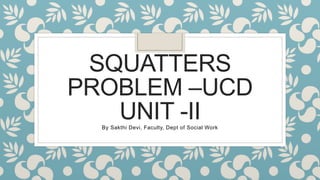 SQUATTERS
PROBLEM –UCD
UNIT -II
By Sakthi Devi, Faculty, Dept of Social Work
 