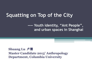 Squatting on Top of the City
Shuang Lu 卢霜
Master Candidate 2013’ Anthropology
Department, Columbia University
—— Youth identity, ―Ant People‖,
and urban spaces in Shanghai
 