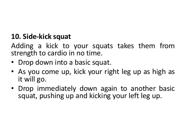 10. Side-kick squat
Adding a kick to your squats takes them from
strength to cardio in no time.
• Drop down into a basic squat.
• As you come up, kick your right leg up as high as
it will go.
• Drop immediately down again to another basic
squat, pushing up and kicking your left leg up.
 
