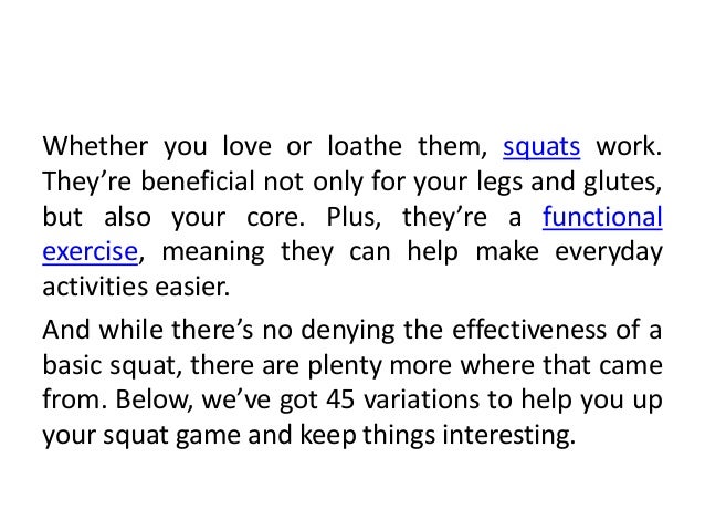 Whether you love or loathe them, squats work.
They’re beneficial not only for your legs and glutes,
but also your core. Plus, they’re a functional
exercise, meaning they can help make everyday
activities easier.
And while there’s no denying the effectiveness of a
basic squat, there are plenty more where that came
from. Below, we’ve got 45 variations to help you up
your squat game and keep things interesting.
 