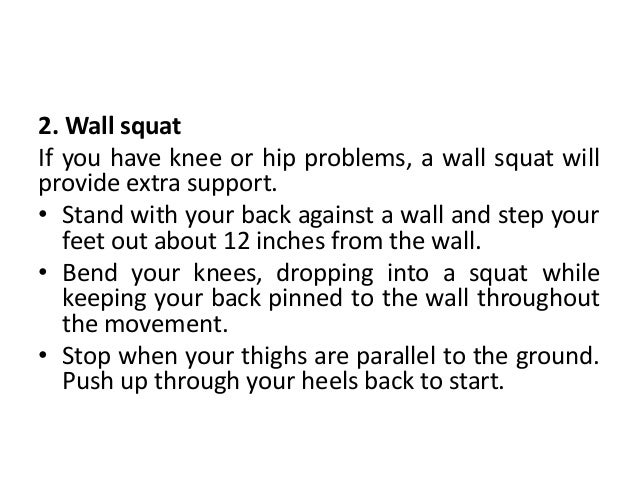 2. Wall squat
If you have knee or hip problems, a wall squat will
provide extra support.
• Stand with your back against a wall and step your
feet out about 12 inches from the wall.
• Bend your knees, dropping into a squat while
keeping your back pinned to the wall throughout
the movement.
• Stop when your thighs are parallel to the ground.
Push up through your heels back to start.
 