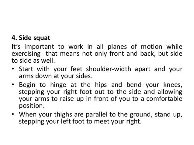 4. Side squat
It’s important to work in all planes of motion while
exercising that means not only front and back, but side
to side as well.
• Start with your feet shoulder-width apart and your
arms down at your sides.
• Begin to hinge at the hips and bend your knees,
stepping your right foot out to the side and allowing
your arms to raise up in front of you to a comfortable
position.
• When your thighs are parallel to the ground, stand up,
stepping your left foot to meet your right.
 