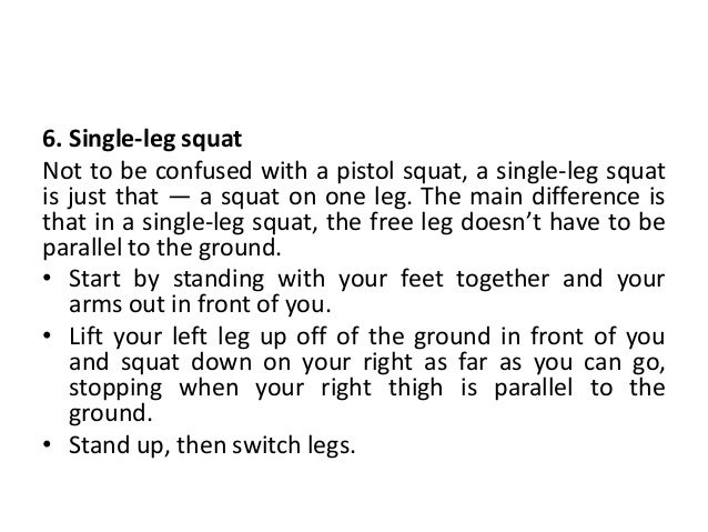 6. Single-leg squat
Not to be confused with a pistol squat, a single-leg squat
is just that — a squat on one leg. The main difference is
that in a single-leg squat, the free leg doesn’t have to be
parallel to the ground.
• Start by standing with your feet together and your
arms out in front of you.
• Lift your left leg up off of the ground in front of you
and squat down on your right as far as you can go,
stopping when your right thigh is parallel to the
ground.
• Stand up, then switch legs.
 