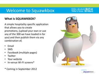 Welcome to Squawkbox
What is SQUAWKBOX?
A simple hospitality specific application
that allows you to create
promotions, (upload your own or use
any of the 300 we have loaded in for
you) and then publish them via any
combination of,
•   Email
•   SMS
•   Facebook (multiple pages)
•   Twitter
•   Your website
•   In-venue WI-FI screens*

* Coming in September 2012
 