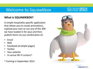 Welcome to Squawkbox
What is SQUAWKBOX?
A simple hospitality specific application
that allows you to create promotions,
(upload your own or use any of the 300
we have loaded in for you) and then
publish them via any combination of,
•   Email
•   SMS
•   Facebook (multiple pages)
•   Twitter
•   Your website
•   In-venue WI-FI screens*

* Coming in September 2012
 