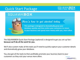 Quick	
 Start	
 Package	
 
	
 
	
 
	
 	
 
The	
 SQUAWKBOX	
 Quick	
 Start	
 Package	
 (op2onal)	
 is	
 designed	
 to	
 get	
 you	
 set-­‐up	
 fast	
 -­‐	
 
because	
 we’ll	
 do	
 all	
 the	
 work	
 for	
 you.	
 
	
 
We’ll	
 also	
 custom	
 make	
 all	
 the	
 tools	
 you’ll	
 need	
 to	
 quickly	
 capture	
 your	
 customer	
 details	
 
and	
 drama2cally	
 grow	
 your	
 database.	
 
	
 
You	
 also	
 get	
 all	
 the	
 tools	
 to	
 then	
 proﬁtably	
 promote	
 your	
 business	
 back	
 to	
 your	
 
customers	
 so	
 they	
 visit	
 your	
 venue	
 more	
 onen.	
 
 
