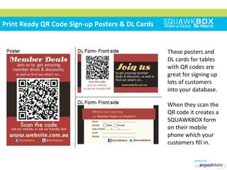 
	
 
	
 	
 
Print	
 Ready	
 QR	
 Code	
 Sign-­‐up	
 Posters	
 &	
 DL	
 Cards	
 	
 
These	
 posters	
 and	
 
DL	
 cards	
 for	
 tables	
 
with	
 QR	
 codes	
 are	
 
great	
 for	
 signing	
 up	
 
lots	
 of	
 customers	
 
into	
 your	
 database.	
 
	
 
When	
 they	
 scan	
 the	
 
QR	
 code	
 it	
 creates	
 a	
 
SQUAWKBOX	
 form	
 
on	
 their	
 mobile	
 
phone	
 which	
 your	
 
customers	
 ﬁll	
 in.	
 
 