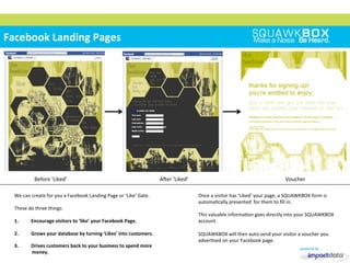 
	
 
	
 	
 
Facebook	
 Landing	
 Pages	
 
	
 	
 	
 	
 	
 Before	
 ‘Liked’	
  	
 	
 	
 	
 	
 	
 	
 	
 	
 	
 	
 	
 	
 	
 Aner	
 ‘Liked’	
  	
 	
 	
 	
 	
 	
 	
 	
 	
 	
 	
 	
 	
 	
 	
 	
 	
 	
 Voucher	
 
We	
 can	
 create	
 for	
 you	
 a	
 Facebook	
 Landing	
 Page	
 or	
 ‘Like’	
 Gate.	
 
	
 
These	
 do	
 three	
 things:	
 
	
 
1.  Encourage	
 visitors	
 to	
 ‘like’	
 your	
 Facebook	
 Page.	
 
2.  Grows	
 your	
 database	
 by	
 turning	
 ‘Likes’	
 into	
 customers.	
 
3.  Drives	
 customers	
 back	
 to	
 your	
 business	
 to	
 spend	
 more	
 
money.	
 
Once	
 a	
 visitor	
 has	
 ‘Liked’	
 your	
 page,	
 a	
 SQUAWKBOX	
 form	
 is	
 
automa2cally	
 presented	
 	
 for	
 them	
 to	
 ﬁll	
 in.	
 
	
 
This	
 valuable	
 informa2on	
 goes	
 directly	
 into	
 your	
 SQUAWKBOX	
 
account.	
 
	
 
SQUAWKBOX	
 will	
 then	
 auto-­‐send	
 your	
 visitor	
 a	
 voucher	
 you	
 
adver2sed	
 on	
 your	
 Facebook	
 page.	
 
 