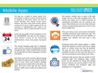 
	
 
	
 
	
 	
 
Mobile	
 Apps	
 
Run	
  quizzes,	
  random	
  wins	
  or	
  open	
  a	
  QR	
  code	
 
reader	
  and	
  run	
  a	
  QR	
  code	
  scavenger	
  hunt.	
  This	
 
sec2on	
  also	
  allows	
  you	
  to	
  no2fy	
  customers	
  of	
 
compe22on	
  promo2ons	
  you	
  are	
  running	
  in	
  the	
 
venue.	
 Alterna2vely	
 you	
 can	
 just	
 make	
 everyone	
 
a	
 winner	
 and	
 give	
 things	
 away,	
 like	
 a	
 2	
 for	
 1	
 in	
 the	
 
bistro	
 tonight	
 only!	
 
The	
  app	
  has	
  a	
  number	
  of	
  loyalty	
  op2ons	
  form	
 
accumula2on	
 of	
 points	
 via	
 bump	
 and	
 photo-­‐share	
 
to	
  replacing	
  to	
  POS	
  driven	
  loyalty	
  cars	
  with	
  on	
 
screen	
  barcodes	
  that	
  display	
  current	
  points	
 
balances.	
  We	
  prefer	
  status	
  driven	
  loyalty	
  systems	
 
as	
 they	
 tend	
 to	
 be	
 of	
 a	
 higher	
 appeal	
 and	
 do	
 not	
 
represent	
  ta	
  liability(points)	
  that	
  needs	
  to	
  be	
 
accounted	
 for.	
 Talk	
 to	
 us	
 about	
 the	
 best	
 ﬁr	
 for	
 your	
 
venue.	
 
Post	
 your	
 menus,	
 hours	
 and	
 contact	
 informa2on	
 
including	
 interac2ve	
 maps	
 inside	
 your	
 app.	
 This	
 
informa2on	
 can	
 be	
 drawn	
 from	
 your	
 website,	
 so	
 
update	
  your	
  website	
  and	
  your	
  app	
  is	
  also	
 
updated.	
 
Sell	
 2ckets	
 and	
 online	
 vouchers	
 (group	
 buying	
 
style	
 deals)	
 through	
 your	
 app.	
 Presell	
 speciﬁed	
 
areas	
  of	
  your	
  venue	
  and	
  func2ons	
  package	
 
ensuring	
 revenue	
 is	
 taken	
 before	
 the	
 doors	
 are	
 
open.	
  This	
  part	
  of	
  the	
  app	
  will	
  also	
  shortly	
 
allow	
 for	
 table	
 service	
 orders	
 to	
 be	
 placed	
 and	
 
paid	
 for.	
 
Customers	
 take	
 pictures	
 that	
 are	
 posted	
 on	
 their	
 
Facebook	
  page	
  and	
  Instagram	
  page.	
  Loyalty	
 
points	
  can	
  be	
  awarded	
  for	
  taking	
  and	
  pos2ng	
 
pictures.	
 Pictures	
 can	
 also	
 be	
 pulled	
 in	
 from	
 the	
 
venues	
  Facebook	
  and	
  Instagram	
  page	
  and	
 
displayed	
 in	
 an	
 in-­‐app	
 gallery	
 
Customers	
  bump	
  their	
  phone	
  against	
  a	
  rubber	
 
‘Bump	
 Pad’	
 placed	
 on	
 a	
 wall	
 in	
 the	
 venue.	
 Loyalty	
 
points	
  or	
  random	
  prizes	
  can	
  then	
  be	
  awarded.	
 
The	
  app	
  will	
  also	
  check	
  the	
  customers	
  in	
  on	
 
Facebook	
 and	
 post	
 on	
 their	
 wall	
 that	
 they	
 are	
 in	
 
the	
 venue	
 inci2ng	
 the	
 users	
 friends	
 to	
 join	
 them.	
 
Events	
 can	
 be	
 pulled	
 in	
 from	
 Facebook	
 or	
 sent	
 
via	
  SQUAWKBOX.	
  The	
  app	
  can	
  also	
  display	
  a	
 
date	
  driven	
  lineup	
  of	
  all	
  upcoming	
 
entertainment,	
 music,	
 trivia,	
 poker,	
 live	
 sports	
 
etc.	
 
The	
  venues	
  Facebook	
  page	
  wall	
  is	
  displayed,	
 
users	
 can	
 like,	
 comment	
 and	
 add	
 posts	
 directly	
 
through	
 the	
 app.	
 TwiMer	
 and	
 RSS	
 feeds	
 can	
 also	
 
be	
 included	
 here	
 as	
 well	
 as	
 blog	
 pages,	
 Youtube	
 
and	
 Vimeo.	
 
 