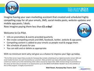 •  Info	
 on	
 promo2ons	
 &	
 events	
 provided	
 quarterly	
 
•  We	
 create	
 compelling	
 emails	
 and	
 SMS,	
 facebook,	
 twiMer,	
 website	
 &	
 app	
 posts	
 
•  Compelling	
 content	
 is	
 added	
 to	
 your	
 emails	
 so	
 people	
 read	
 &	
 engage	
 them	
 
•  We	
 schedule	
 all	
 posts	
 for	
 you	
 	
 
•  You	
 can	
 edit	
 and	
 or	
 delete	
 as	
 appropriate	
 
	
 
With	
 no	
 minimum	
 term	
 why	
 not	
 give	
 us	
 a	
 chance	
 to	
 impress	
 you!	
 Sign	
 up	
 today.	
 
Imagine	
 having	
 your	
 own	
 marke2ng	
 assistant	
 that	
 created	
 and	
 scheduled	
 highly	
 
compelling	
 copy	
 for	
 all	
 your	
 emails,	
 SMS,	
 social	
 media	
 posts,	
 website	
 updates	
 and	
 
mobile	
 app	
 posts	
 /	
 deals.	
 
Now	
 imagine	
 paying	
 them	
 less	
 than	
 £1	
 a	
 day!	
 
	
 
Welcome	
 to	
 Co-­‐Pilot.	
 
"The	
 Co-­‐Pilot	
 service	
 Impact	
 Data	
 provides	
 for	
 Runaway	
 Bay	
 includes	
 scheduling	
 all	
 our	
 digital	
 promoIon	
 (email,	
 SMS	
 and	
 
social	
 media)	
 has	
 been	
 very	
 well	
 received	
 by	
 our	
 customers.	
 Many	
 of	
 which	
 now	
 reply	
 with	
 posiIve	
 responses	
 to	
 the	
 
content	
 our	
 emails	
 such	
 as	
 the	
 entertaining	
 online	
 videos	
 sourced	
 by	
 impact	
 Data.	
 With	
 minimal	
 change	
 to	
 promoIons	
 or	
 
the	
 venue	
 we	
 have	
 seen	
 an	
 increase	
 in	
 our	
 food	
 business	
 up	
 to	
 $5k	
 ABOVE	
 OUR	
 WEEKLY	
 BUDGET	
 due	
 to	
 the	
 acIviIes	
 of	
 
the	
 Co-­‐Pilot	
 program.	
 I'd	
 highly	
 recommend	
 it".	
 
	
 	
 	
 	
 	
 	
 	
 	
 	
 	
 	
 	
 	
 	
 	
 	
 	
 	
 	
 	
 	
 	
 	
 	
 	
 	
 	
 	
 	
 	
 	
 	
 	
 	
 	
 	
 	
 	
 	
 	
 	
 	
 	
 	
 	
 	
 	
 	
 	
 	
 	
 	
 	
 	
 	
 	
 	
 	
 	
 	
 	
 	
 	
 	
 	
 	
 	
 	
 	
 	
 	
 	
 	
 	
 	
 	
 	
 	
 	
 	
 	
 	
 	
 	
 	
 	
 	
 	
 	
 	
 	
 	
 	
 	
 	
 	
 	
 	
 	
 	
 	
 	
 MaR	
 Hewer,	
 Runaway	
 Bay	
 Tavern,	
 QLD	
 
 