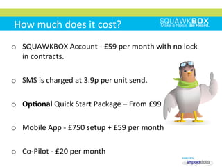 How	
 much	
 does	
 it	
 cost?	
 
o  SQUAWKBOX	
 Account	
 -­‐	
 £59	
 per	
 month	
 with	
 no	
 lock	
 
in	
 contracts.	
 
o  SMS	
 is	
 charged	
 at	
 3.9p	
 per	
 unit	
 send.	
 
o  OpKonal	
 Quick	
 Start	
 Package	
 –	
 From	
 £99	
 
o  Mobile	
 App	
 -­‐	
 £750	
 setup	
 +	
 £59	
 per	
 month	
 
o  Co-­‐Pilot	
 -­‐	
 £20	
 per	
 month	
 	
 
 