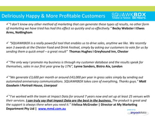 Deliriously	
 Happy	
 &	
 More	
 Proﬁtable	
 Customers	
 
ü “I	
 don’t	
 know	
 any	
 other	
 method	
 of	
 markeIng	
 that	
 can	
 generate	
 these	
 types	
 of	
 results,	
 no	
 other	
 form	
 
of	
 markeIng	
 we	
 have	
 tried	
 has	
 had	
 this	
 eﬀect	
 so	
 quickly	
 and	
 so	
 eﬀecIvely.”	
 Becky	
 Webster	
 I	
 Elwes	
 
Arms,	
 Noengham	
 
ü 	
 “SQUAWKBOX	
 is	
 a	
 really	
 powerful	
 tool	
 that	
 enables	
 us	
 to	
 drive	
 sales,	
 anyIme	
 we	
 like.	
 We	
 recently	
 
won	
 3	
 awards	
 at	
 the	
 Chester	
 Food	
 and	
 Drink	
 FesIval,	
 simply	
 by	
 asking	
 our	
 customers	
 to	
 vote	
 for	
 us	
 by	
 
sending	
 them	
 a	
 quick	
 email	
 –	
 a	
 great	
 result”	
 	
 Thomas	
 Hughes	
 I	
 Greyhound	
 Inn,	
 Chester	
 
	
 
ü "The	
 only	
 way	
 I	
 promote	
 my	
 business	
 is	
 through	
 my	
 customer	
 database	
 and	
 the	
 results	
 speak	
 for	
 
themselves,	
 sales	
 in	
 our	
 ﬁrst	
 year	
 grew	
 by	
 17%”,	
 Lynne	
 Sanders,	
 Bistro	
 Aix,	
 London	
 
	
 
ü “We	
 generate	
 £3,600	
 per	
 month	
 or	
 around	
 £43,000	
 per	
 year	
 in	
 gross	
 sales	
 simply	
 by	
 sending	
 out	
 
automated	
 anniversary	
 communicaIons.	
 SQUAWKBOX	
 takes	
 care	
 of	
 everything,	
 Thanks	
 guys.”	
 Ma$	
 
Goodwin	
 I	
 Portrait	
 House,	
 Liverpool	
 
	
 
ü "I've	
 worked	
 with	
 the	
 team	
 at	
 Impact	
 Data	
 for	
 around	
 7	
 years	
 now	
 and	
 set	
 up	
 at	
 least	
 25	
 venues	
 with	
 
their	
 services.	
 I	
 can	
 truly	
 say	
 that	
 Impact	
 Data	
 are	
 the	
 best	
 in	
 the	
 business.	
 The	
 product	
 is	
 great	
 and	
 
the	
 support	
 is	
 always	
 there	
 when	
 you	
 need	
 it.”	
 Melissa	
 McGroder	
 |	
 Director	
 at	
 My	
 MarkeKng	
 
Department	
 Pty	
 Ltd	
 |	
 	
 www.mmd.com.au	
 	
 
 