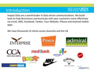 Introduc2on	
 
Impact	
 Data	
 are	
 a	
 world	
 leader	
 in	
 Data	
 driven	
 communica2ons.	
 We	
 build	
 
tools	
 to	
 help	
 Businesses	
 communicate	
 with	
 your	
 customers	
 more	
 eﬀec2vely	
 
via	
 email,	
 SMS,	
 Facebook,	
 TwiMer,	
 Your	
 Website,	
 iPhone	
 and	
 Android	
 mobile	
 
apps.	
 
	
 
We	
 have	
 thousands	
 of	
 clients	
 across	
 Australia	
 and	
 the	
 UK	
 	
 
 