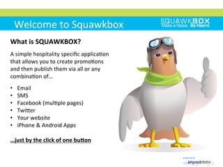 Welcome	
 to	
 Squawkbox	
 
What	
 is	
 SQUAWKBOX?	
 
	
 	
 	
 
A	
 simple	
 hospitality	
 speciﬁc	
 applica2on	
 
that	
 allows	
 you	
 to	
 create	
 promo2ons	
 
and	
 then	
 publish	
 them	
 via	
 all	
 or	
 any	
 
combina2on	
 of…	
 
	
 
•  Email	
 
•  SMS	
 
•  Facebook	
 (mul2ple	
 pages)	
 
•  TwiMer	
 
•  Your	
 website	
 
•  iPhone	
 &	
 Android	
 Apps	
 
…just	
 by	
 the	
 click	
 of	
 one	
 buRon	
 
 