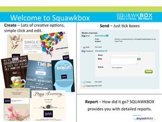 Welcome	
 to	
 Squawkbox	
 
Create	
 –	
 Lots	
 of	
 crea2ve	
 op2ons,	
 
simple	
 click	
 and	
 edit.	
 
Send	
 –	
 Just	
 2ck	
 boxes	
 
Report	
 –	
 How	
 did	
 it	
 go?	
 SQUAWKBOX	
 
provides	
 you	
 with	
 detailed	
 reports.	
 	
 
 
