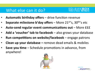What	
 else	
 can	
 it	
 do?	
 
•  AutomaKc	
 birthday	
 oﬀers	
 –	
 drive	
 func2on	
 revenue	
 
•  Separate	
 milestone	
 b’day	
 oﬀers	
 –	
 More	
 21st’s,	
 30th’s	
 etc	
 
•  Auto-­‐send	
 regular	
 event	
 communicaKons	
 out	
 –	
 More	
 £££	
 
•  Add	
 a	
 ‘voucher’	
 tab	
 to	
 facebook	
 –	
 also	
 grows	
 your	
 database	
 
•  Run	
 compeKKons	
 on	
 website/facebook	
 –	
 engage	
 patrons	
 
•  Clean	
 up	
 your	
 database	
 –	
 remove	
 dead	
 emails	
 &	
 mobiles	
 
•  Save	
 you	
 Kme	
 –	
 Schedule	
 promo2ons	
 in	
 advance,	
 from	
 
anywhere!	
 
 