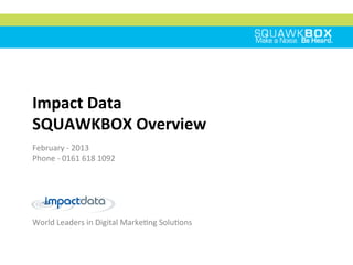 CREDENTIALS DOCUMENT
World	
  Leaders	
  in	
  Digital	
  Marke2ng	
  Solu2ons	
  
Impact	
  Data	
  	
  
SQUAWKBOX	
  Overview	
  
February	
  -­‐	
  2013	
  
Phone	
  -­‐	
  0161	
  618	
  1092	
  
	
  
	
  
 