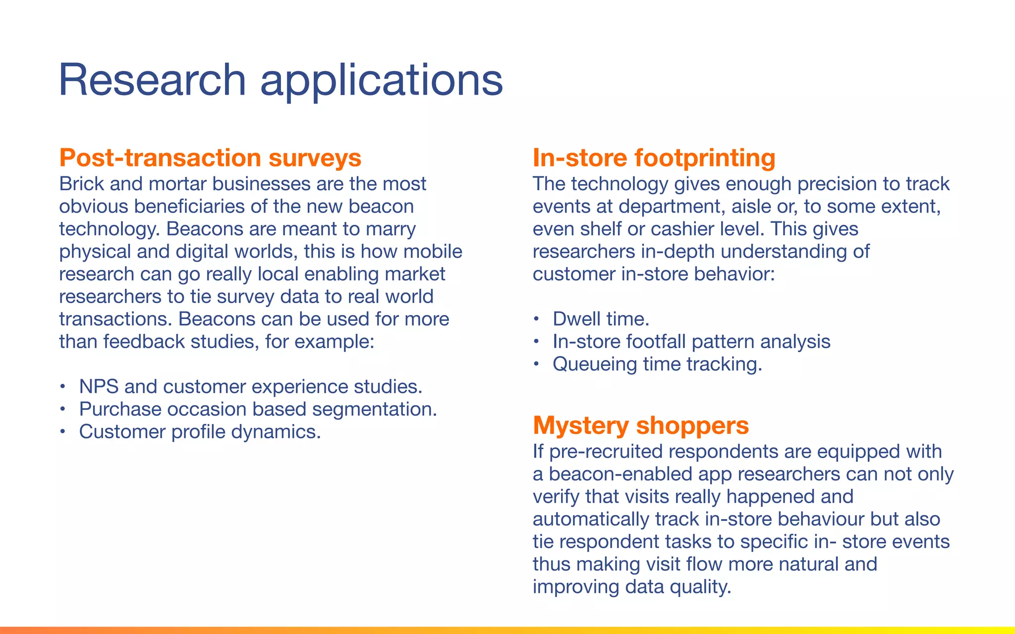 © 2015 Squawk Surveys Inc. USA
Research applications
Post-transaction surveys
Brick and mortar businesses are the most
obvious beneficiaries of the new beacon
technology. Beacons are meant to marry
physical and digital worlds, this is how mobile
research can go really local enabling market
researchers to tie survey data to real world
transactions. Beacons can be used for more
than feedback studies, for example:
• NPS and customer experience studies.
• Purchase occasion based segmentation.
• Customer profile dynamics.
In-store footprinting
The technology gives enough precision to track
events at department, aisle or, to some extent,
even shelf or cashier level. This gives
researchers in-depth understanding of customer
in-store behavior:
• Dwell time.
• In-store footfall pattern analysis
• Queueing time tracking.
Mystery shoppers
If pre-recruited respondents are equipped with a
beacon-enabled app researchers can not only
verify that visits really happened and
automatically track in-store behaviour but also
tie respondent tasks to specific in- store events
thus making visit flow more natural and
improving data quality.
 