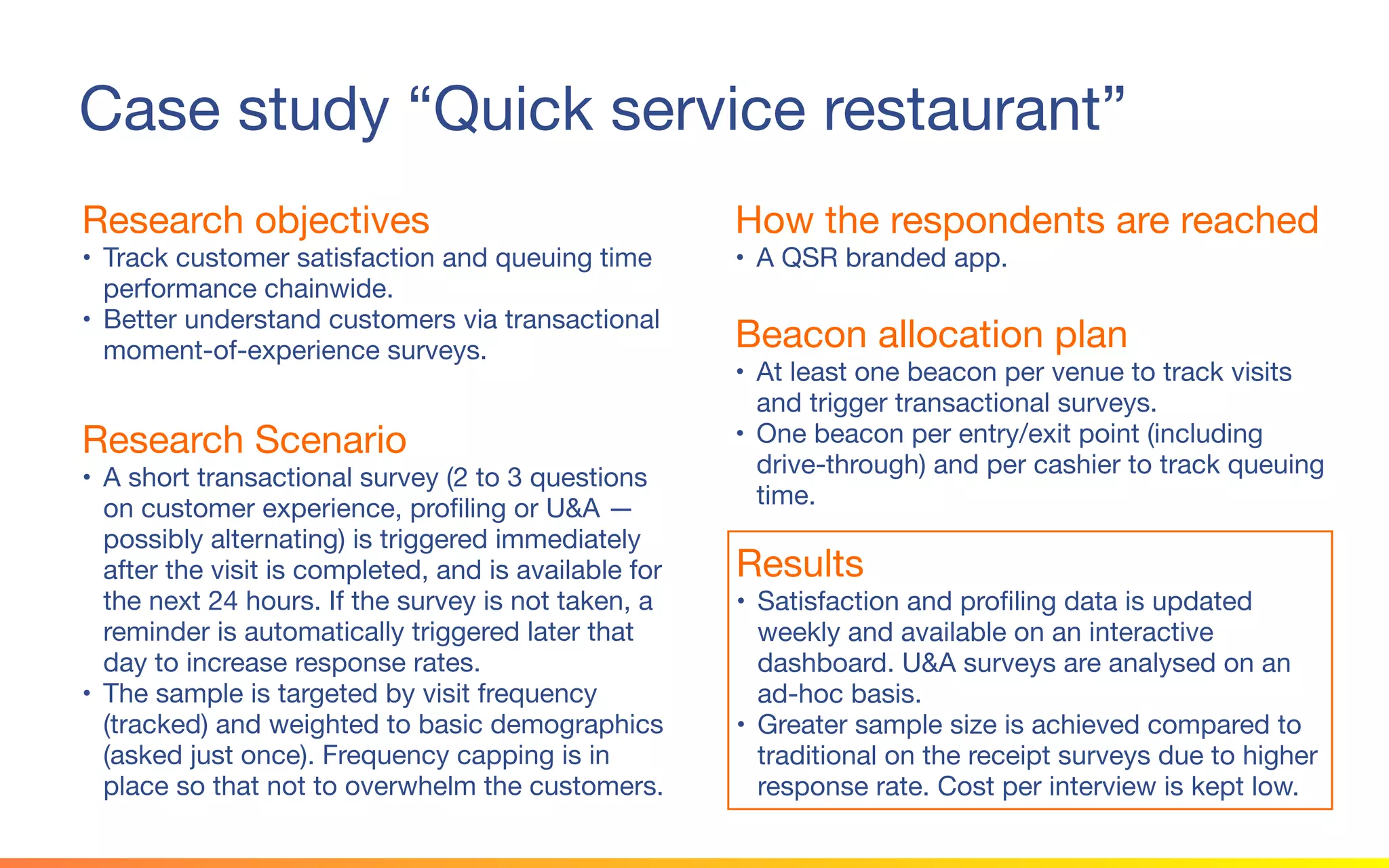 © 2015 Squawk Surveys Inc. USA
Case study “Quick service restaurant”
Research objectives
• Track customer satisfaction and queuing time
performance chainwide.
• Better understand customers via transactional
moment-of-experience surveys.
How the respondents are reached
• A QSR branded app.
Beacon allocation plan
• At least one beacon per venue to track visits and
trigger transactional surveys.
• One beacon per entry/exit point (including drive-
through) and per cashier to track queuing time.
Research Scenario
• A short transactional survey (2 to 3 questions on
customer experience, profiling or U&A —
possibly alternating) is triggered immediately
after the visit is completed, and is available for
the next 24 hours. If the survey is not taken, a
reminder is automatically triggered later that day
to increase response rates.
• The sample is targeted by visit frequency
(tracked) and weighted to basic demographics
(asked just once). Frequency capping is in place
so that not to overwhelm the customers.
Results
• Satisfaction and profiling data is updated weekly
and available on an interactive dashboard. U&A
surveys are analysed on an ad-hoc basis.
• Greater sample size is achieved compared to
traditional on the receipt surveys due to higher
response rate. Cost per interview is kept low.
 