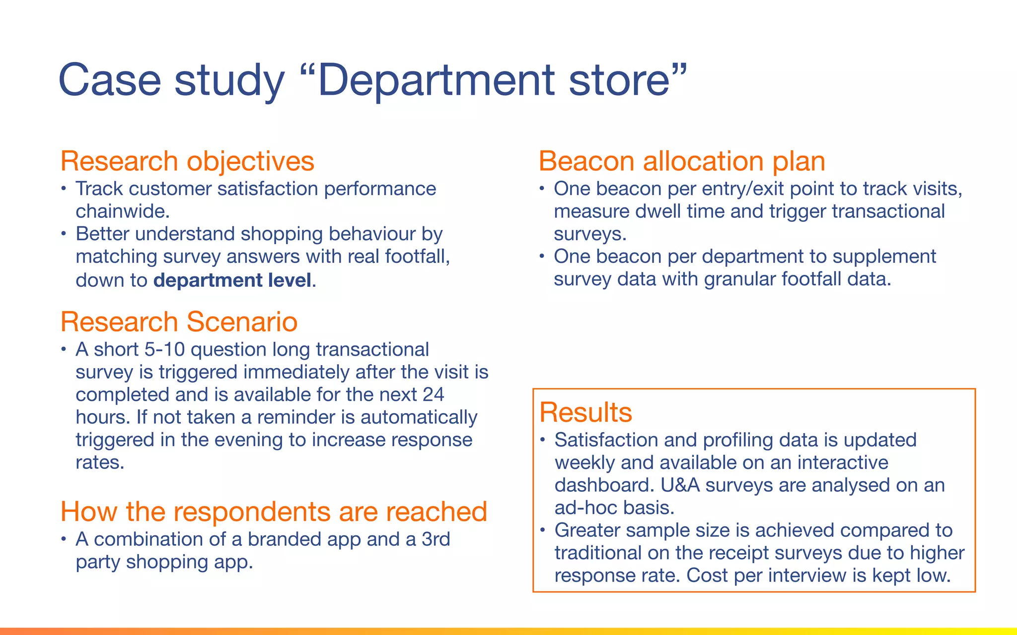 © 2015 Squawk Surveys Inc. USA
Case study “Department store”
Research objectives
• Track customer satisfaction performance
chainwide.
• Better understand shopping behaviour by
matching survey answers with real footfall, down
to department level.
Beacon allocation plan
• One beacon per entry/exit point to track visits,
measure dwell time and trigger transactional
surveys.
• One beacon per department to supplement
survey data with granular footfall data.
Research Scenario
• A short 5-10 question long transactional survey
is triggered immediately after the visit is
completed and is available for the next 24 hours.
If not taken a reminder is automatically triggered
in the evening to increase response rates.
Results
• Satisfaction and profiling data is updated weekly
and available on an interactive dashboard. U&A
surveys are analysed on an ad-hoc basis.
• Greater sample size is achieved compared to
traditional on the receipt surveys due to higher
response rate. Cost per interview is kept low.
How the respondents are reached
• A combination of a branded app and a 3rd party
shopping app.
 