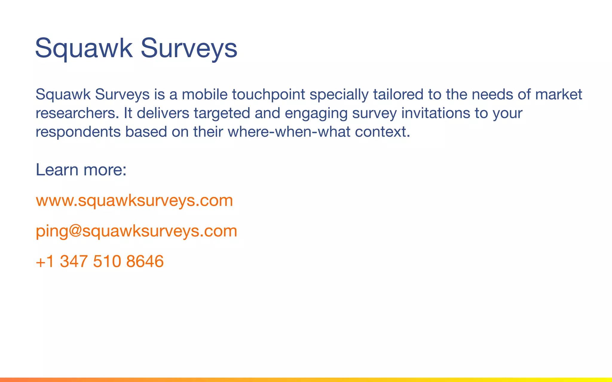 Squawk Surveys
Squawk Surveys is a mobile touchpoint specially tailored to the needs of market
researchers. It delivers targeted and engaging survey invitations to your
respondents based on their where-when-what context.
Learn more:
www.squawksurveys.com
ping@squawksurveys.com
+1 347 510 8646
 