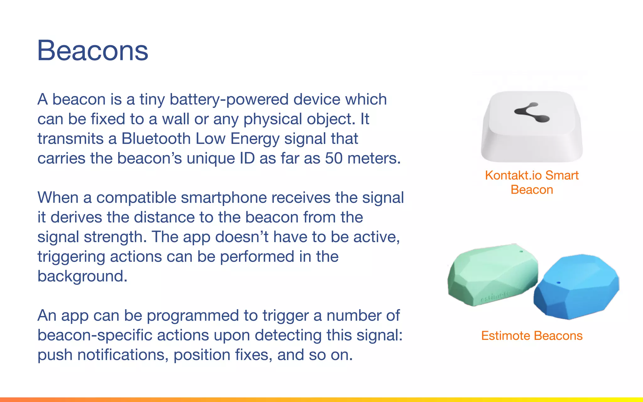 © 2015 Squawk Surveys Inc. USA
Beacons
A beacon is a tiny battery-powered device which
can be fixed to a wall or any physical object. It
transmits a Bluetooth Low Energy signal that
carries the beacon’s unique ID as far as 50 meters.
When a compatible smartphone receives the signal
it derives the distance to the beacon from the signal
strength. The app doesn’t have to be active,
triggering actions can be performed in the
background.
An app can be programmed to trigger a number of
beacon-specific actions upon detecting this signal:
push notifications, position fixes, and so on.
Kontakt.io Smart
Beacon
Estimote Beacons
 
