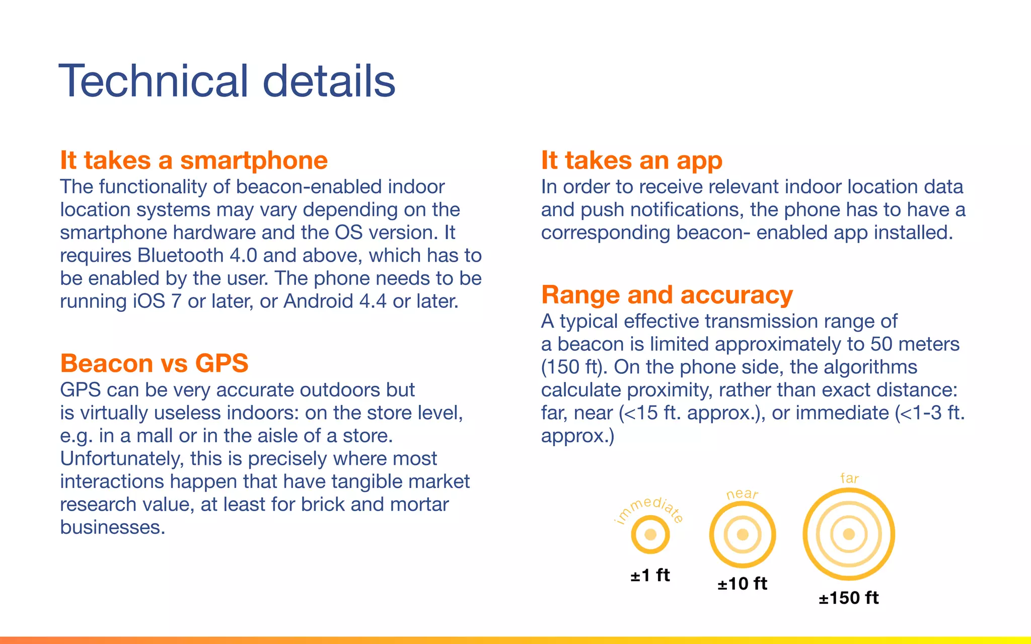 © 2015 Squawk Surveys Inc. USA
Technical details
It takes a smartphone
The functionality of beacon-enabled indoor
location systems may vary depending on the
smartphone hardware and the OS version. It
requires Bluetooth 4.0 and above, which has to
be enabled by the user. The phone needs to be
running iOS 7 or later, or Android 4.4 or later.
Beacon vs GPS
GPS can be very accurate outdoors but
is virtually useless indoors: on the store level,
e.g. in a mall or in the aisle of a store.
Unfortunately, this is precisely where most
interactions happen that have tangible market
research value, at least for brick and mortar
businesses.
It takes an app
In order to receive relevant indoor location data
and push notifications, the phone has to have a
corresponding beacon- enabled app installed.
Range and accuracy
A typical effective transmission range of
a beacon is limited approximately to 50 meters
(150 ft). On the phone side, the algorithms
calculate proximity, rather than exact distance:
far, near (<15 ft. approx.), or immediate (<1-3 ft.
approx.)
 