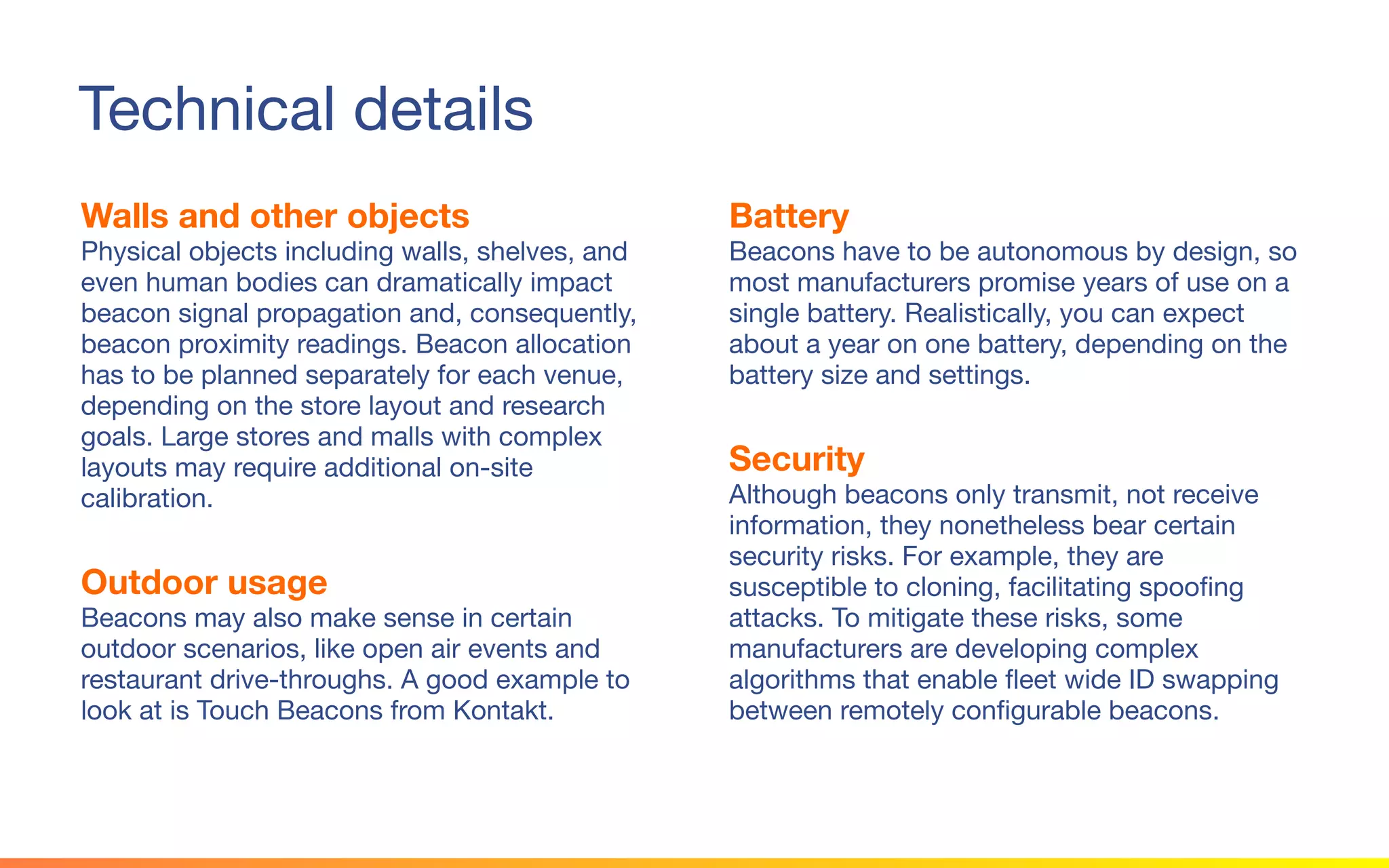 © 2015 Squawk Surveys Inc. USA
Technical details
Walls and other objects
Physical objects including walls, shelves, and
even human bodies can dramatically impact
beacon signal propagation and, consequently,
beacon proximity readings. Beacon allocation
has to be planned separately for each venue,
depending on the store layout and research
goals. Large stores and malls with complex
layouts may require additional on-site
calibration.
Outdoor usage
Beacons may also make sense in certain
outdoor scenarios, like open air events and
restaurant drive-throughs. A good example to
look at is Touch Beacons from Kontakt.
Battery
Beacons have to be autonomous by design, so
most manufacturers promise years of use on a
single battery. Realistically, you can expect
about a year on one battery, depending on the
battery size and settings.
Security
Although beacons only transmit, not receive
information, they nonetheless bear certain
security risks. For example, they are susceptible
to cloning, facilitating spoofing attacks. To
mitigate these risks, some manufacturers are
developing complex algorithms that enable fleet
wide ID swapping between remotely
configurable beacons.
 