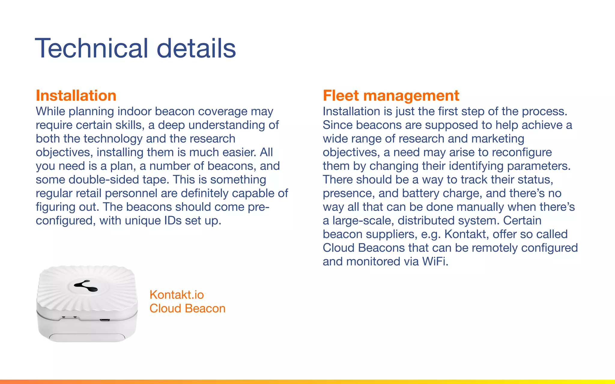 © 2015 Squawk Surveys Inc. USA
Technical details
Installation
While planning indoor beacon coverage may
require certain skills, a deep understanding of
both the technology and the research
objectives, installing them is much easier. All
you need is a plan, a number of beacons, and
some double-sided tape. This is something
regular retail personnel are definitely capable of
figuring out. The beacons should come pre-
configured, with unique IDs set up.
Fleet management
Installation is just the first step of the process.
Since beacons are supposed to help achieve a
wide range of research and marketing
objectives, a need may arise to reconfigure
them by changing their identifying parameters.
There should be a way to track their status,
presence, and battery charge, and there’s no
way all that can be done manually when there’s
a large-scale, distributed system. Certain
beacon suppliers, e.g. Kontakt, offer so called
Cloud Beacons that can be remotely configured
and monitored via WiFi.
Kontakt.io
Cloud Beacon
 
